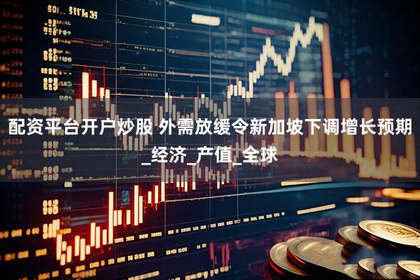 配资平台开户炒股 外需放缓令新加坡下调增长预期_经济_产值_全球