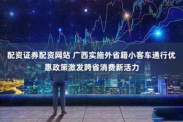 配资证券配资网站 广西实施外省籍小客车通行优惠政策激发跨省消费新活力