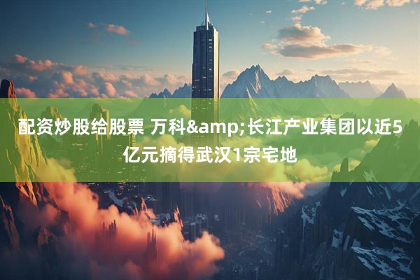 配资炒股给股票 万科&长江产业集团以近5亿元摘得武汉1宗宅地