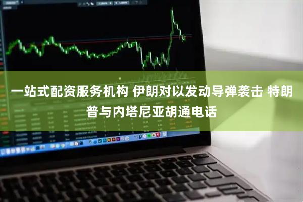 一站式配资服务机构 伊朗对以发动导弹袭击 特朗普与内塔尼亚胡通电话