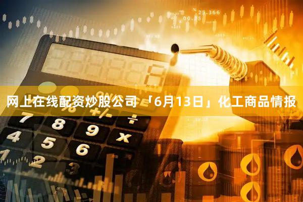 网上在线配资炒股公司 「6月13日」化工商品情报