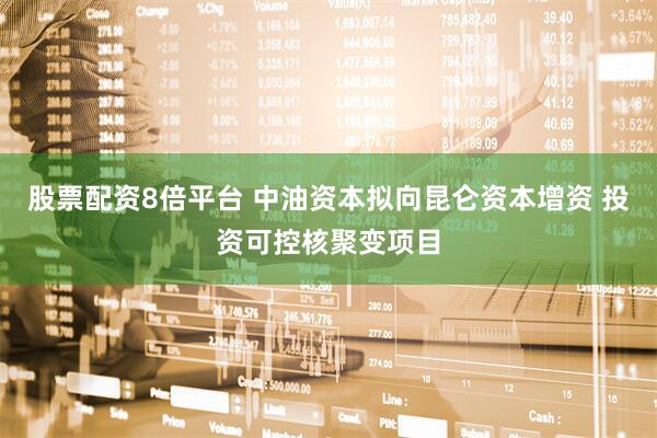 股票配资8倍平台 中油资本拟向昆仑资本增资 投资可控核聚变项目