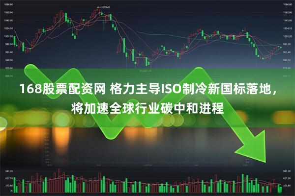 168股票配资网 格力主导ISO制冷新国标落地，将加速全球行业碳中和进程