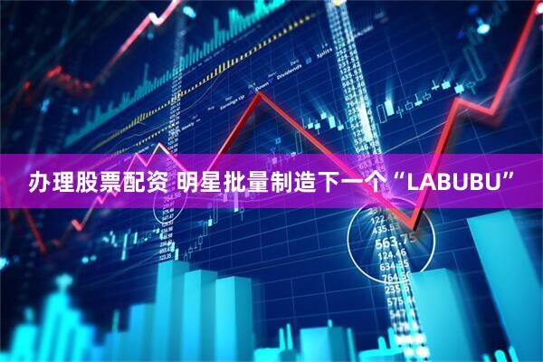办理股票配资 明星批量制造下一个“LABUBU”