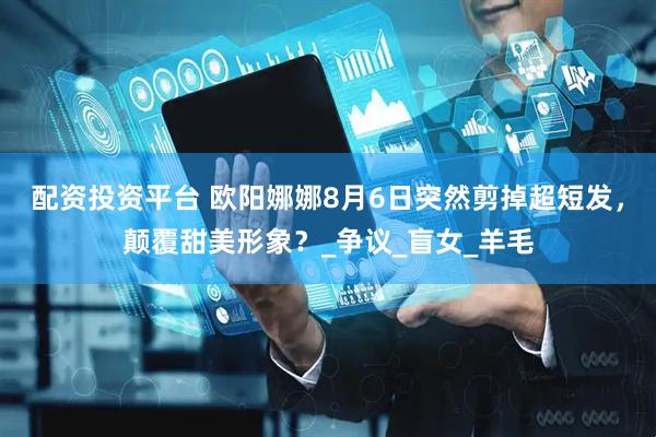 配资投资平台 欧阳娜娜8月6日突然剪掉超短发，颠覆甜美形象？_争议_盲女_羊毛