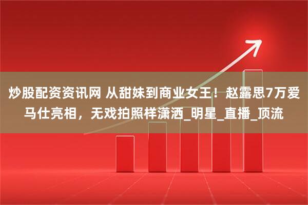 炒股配资资讯网 从甜妹到商业女王！赵露思7万爱马仕亮相，无戏拍照样潇洒_明星_直播_顶流