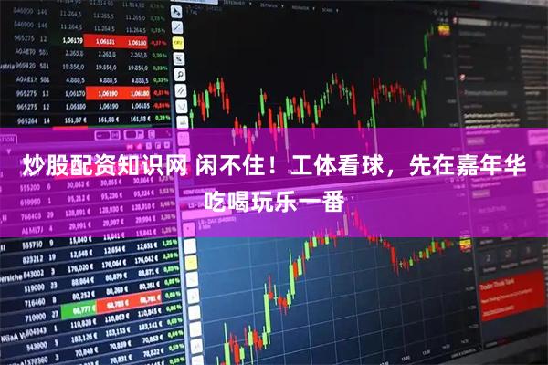 炒股配资知识网 闲不住！工体看球，先在嘉年华吃喝玩乐一番