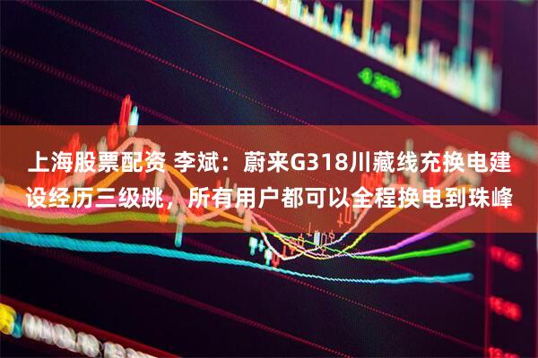 上海股票配资 李斌：蔚来G318川藏线充换电建设经历三级跳，所有用户都可以全程换电到珠峰