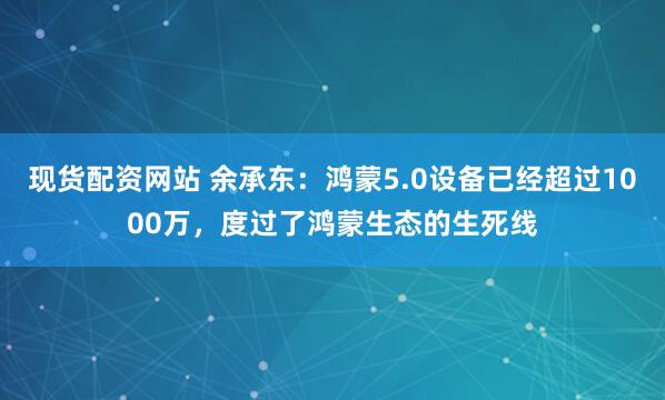 现货配资网站 余承东：鸿蒙5.0设备已经超过1000万，度过了鸿蒙生态的生死线