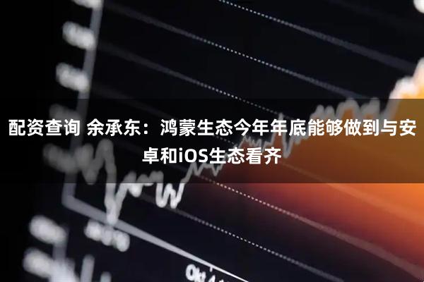 配资查询 余承东：鸿蒙生态今年年底能够做到与安卓和iOS生态看齐