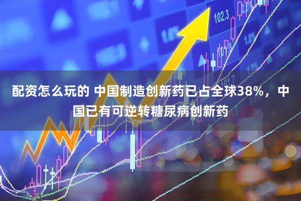 配资怎么玩的 中国制造创新药已占全球38%，中国已有可逆转糖尿病创新药