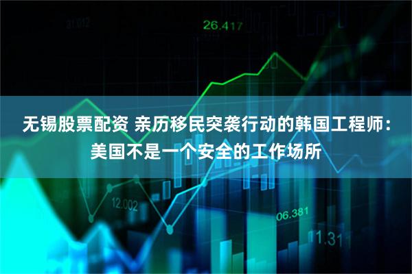 无锡股票配资 亲历移民突袭行动的韩国工程师：美国不是一个安全的工作场所