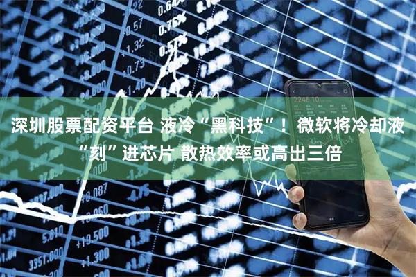 深圳股票配资平台 液冷“黑科技”！微软将冷却液“刻”进芯片 散热效率或高出三倍