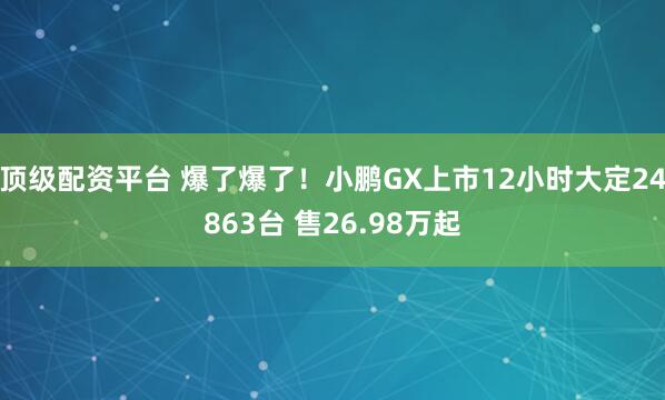 顶级配资平台 爆了爆了！小鹏GX上市12小时大定24863台 售26.98万起