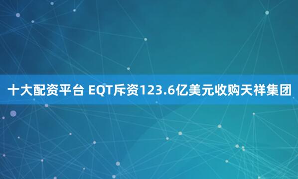 十大配资平台 EQT斥资123.6亿美元收购天祥集团