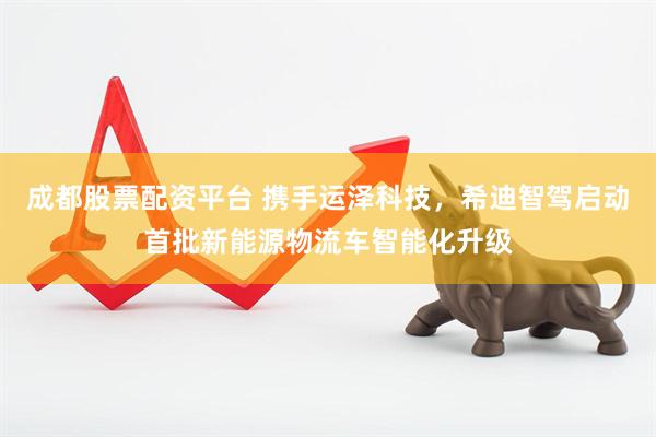 成都股票配资平台 携手运泽科技，希迪智驾启动首批新能源物流车智能化升级