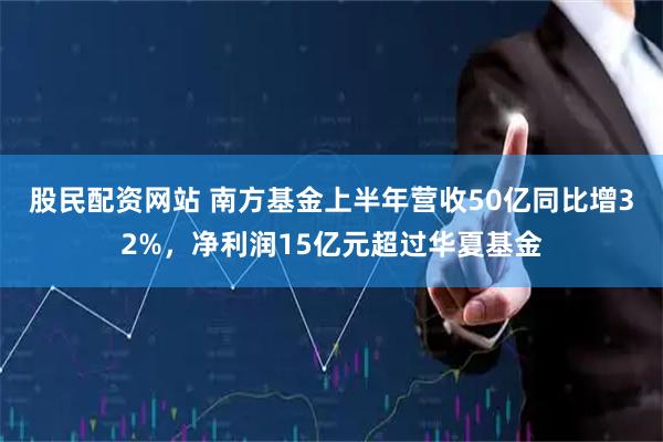 股民配资网站 南方基金上半年营收50亿同比增32%，净利润15亿元超过华夏基金