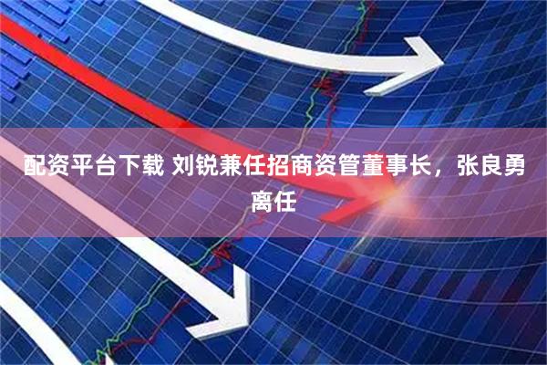 配资平台下载 刘锐兼任招商资管董事长，张良勇离任